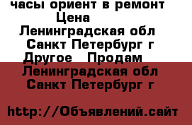 часы ориент в ремонт › Цена ­ 500 - Ленинградская обл., Санкт-Петербург г. Другое » Продам   . Ленинградская обл.,Санкт-Петербург г.